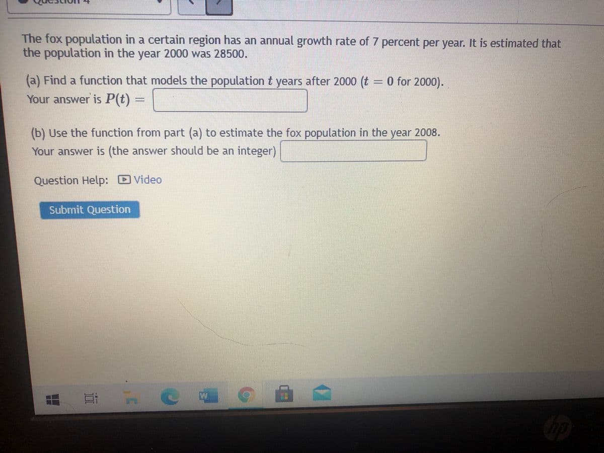 The fox population in a certain region has an annual growth rate of 7 percent per year. It is estimated that
the population in the year 2000 was 28500.
(a) Find a function that models the population t years after 2000 (t = 0 for 2000).
Your answer is P(t)
(b) Use the function from part (a) to estimate the fox population in the year 2008.
Your answer is (the answer should be an integer)
Question Help: D Video
Submit Question
