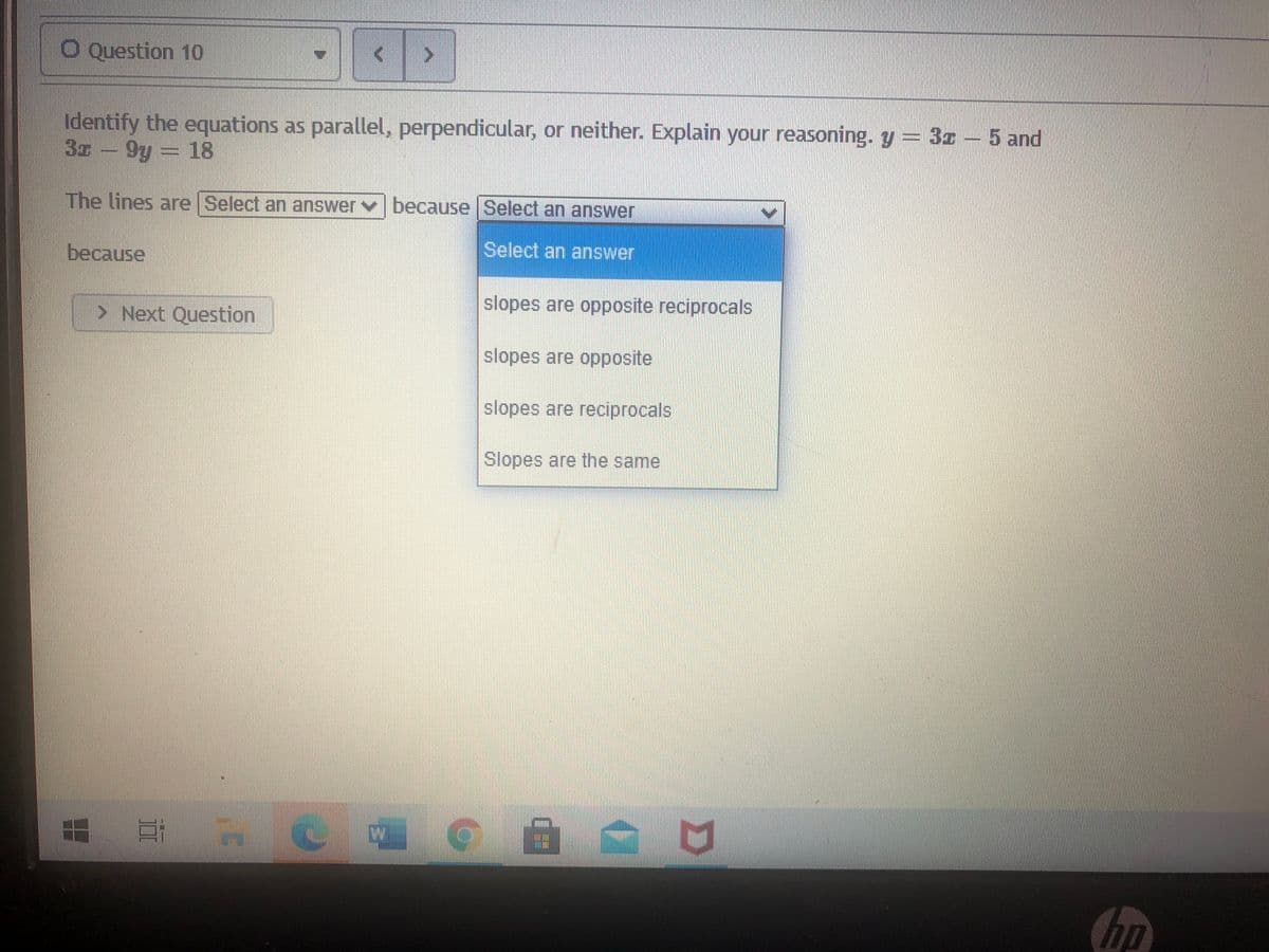 O Question 10
Identify the equations as parallel, perpendicular, or neither. Explain your reasoning. y = 3z – 5 and
3z - 9y = 18
The lines are Select an answer v because Select an answer
Select an answer
because
slopes are opposite reciprocals
> Next Question
slopes are opposite
slopes are reciprocals
Slopes are the same
hp
