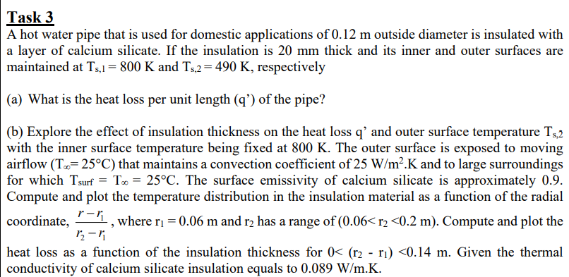 Task 3
A hot water pipe that is used for domestic applications of 0.12 m outside diameter is insulated with
a layer of calcium silicate. If the insulation is 20 mm thick and its inner and outer surfaces are
maintained at Ts,1= 800 K and Ts,2= 490 K, respectively
(a) What is the heat loss per unit length (q') of the pipe?
(b) Explore the effect of insulation thickness on the heat loss q’ and outer surface temperature T52
with the inner surface temperature being fixed at 800 K. The outer surface is exposed to moving
airflow (T= 25°C) that maintains a convection coefficient of 25 W/m².K and to large surroundings
for which Tsurf = T» = 25°C. The surface emissivity of calcium silicate is approximately 0.9.
Compute and plot the temperature distribution in the insulation material as a function of the radial
r-R
coordinate,
,where ri = 0.06 m and r2 has a range of (0.06< r2 <0.2 m). Compute and plot the
heat loss as a function of the insulation thickness for 0< (r2 - ri) <0.14 m. Given the thermal
conductivity of calcium silicate insulation equals to 0.089 W/m.K.
