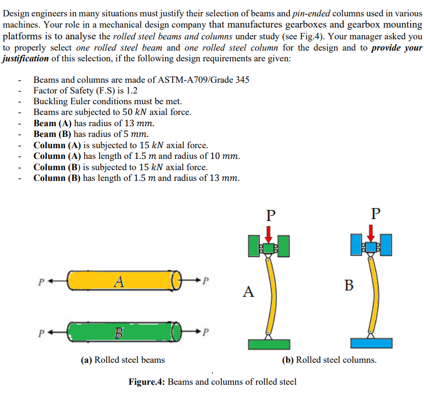 Design engineers in many situations must justify their selection of beams and pin-ended columns used in various
machines. Your role in a mechanical design company that manufactures gearboxes and gearbox mounting
platforms is to analyse the rolled steel beams and columns under study (see Fig.4). Your manager asked you
to properly select one rolled steel beam and one rolled steel column for the design and to provide your
justification of this selection, if the following design requirements are given:
Beams and columns are made of ASTM-A709/Grade 345
Factor of Safety (F.S) is 1.2
Buckling Euler conditions must be met.
Beams are subjected to 50 kN axial force.
Beam (A) has radius of 13 mm.
Beam (B) has radius of 5 mm.
Column (A) is subjected to 15 kN axial force.
Column (A) has length of 1.5 m and radius of 10 mm.
Column (B) is subjected to 15 kN axial force.
Column (B) has length of 1.5 m and radius of 13 mm.
P
P
A
В
A
P
(a) Rolled steel beams
(b) Rolled steel columns.
Figure.4: Beams and columns of rolled steel
