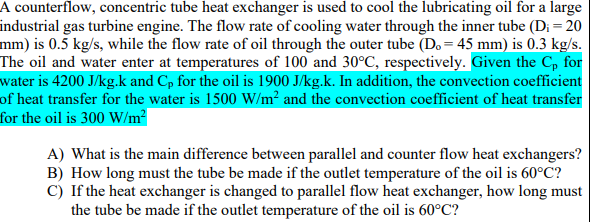 A counterflow, concentric tube heat exchanger is used to cool the lubricating oil for a large
industrial gas turbine engine. The flow rate of cooling water through the inner tube (Di = 20
mm) is 0.5 kg/s, while the flow rate of oil through the outer tube (Do = 45 mm) is 0.3 kg/s.
The oil and water enter at temperatures of 100 and 30°C, respectively. Given the C, for
water is 4200 J/kg.k and Cp for the oil is 1900 J/kg.k. In addition, the convection coefficient
of heat transfer for the water is 1500 W/m² and the convection coefficient of heat transfer
for the oil is 300 W/m?
A) What is the main difference between parallel and counter flow heat exchangers?
B) How long must the tube be made if the outlet temperature of the oil is 60°C?
C) If the heat exchanger is changed to parallel flow heat exchanger, how long must
the tube be made if the outlet temperature of the oil is 60°C?
