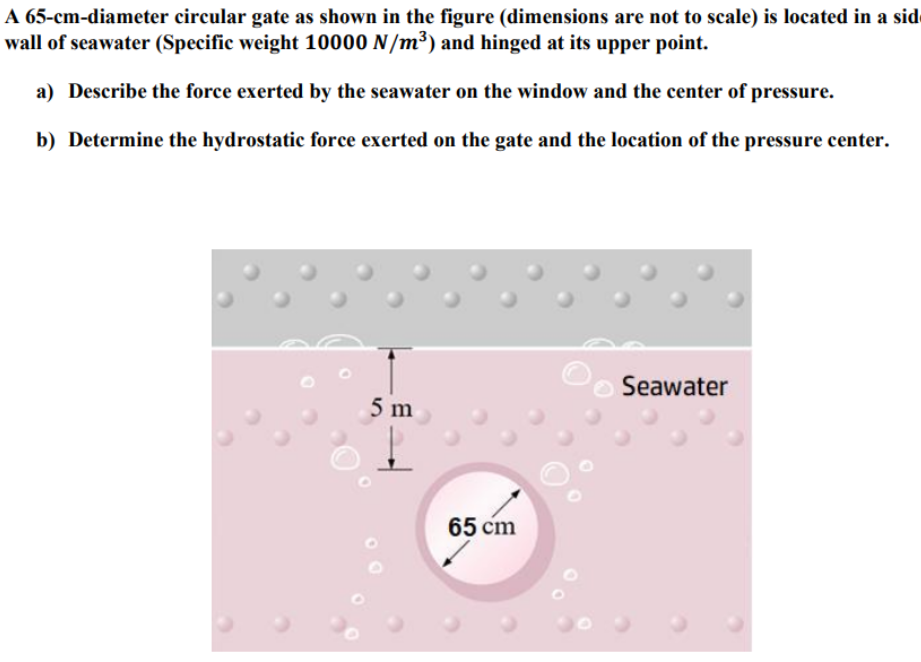 A 65-cm-diameter circular gate as shown in the figure (dimensions are not to scale) is located in a sid
wall of seawater (Specific weight 10000 N/m³) and hinged at its upper point.
a) Describe the force exerted by the seawater on the window and the center of pressure.
b) Determine the hydrostatic force exerted on the gate and the location of the pressure center.
Seawater
5 m
65 cm
