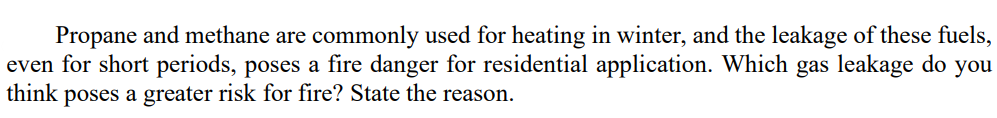 Propane and methane are commonly used for heating in winter, and the leakage of these fuels,
even for short periods, poses a fire danger for residential application. Which gas leakage do you
think poses a greater risk for fire? State the reason.
