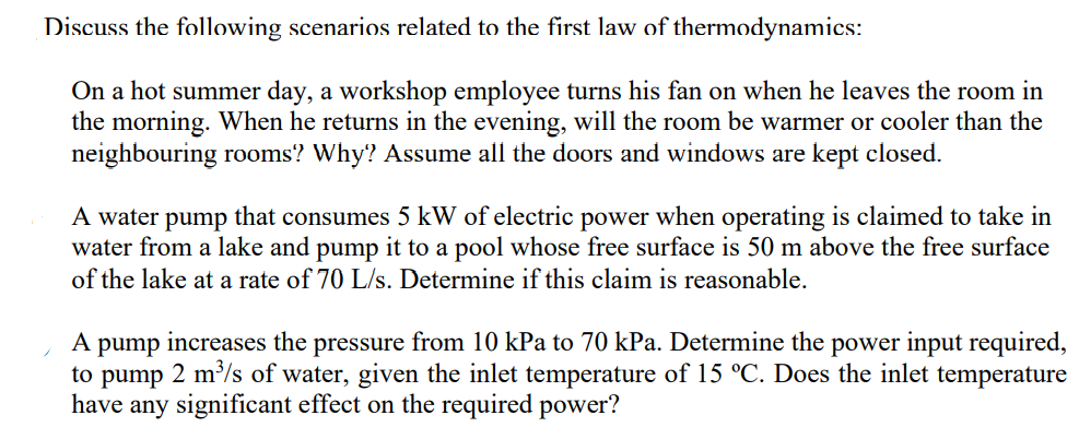 Discuss the following scenarios related to the first law of thermodynamics:
On a hot summer day, a workshop employee turns his fan on when he leaves the room in
the morning. When he returns in the evening, will the room be warmer or cooler than the
neighbouring rooms? Why? Assume all the doors and windows are kept closed.
A water pump that consumes 5 kW of electric power when operating is claimed to take in
water from a lake and pump it to a pool whose free surface is 50 m above the free surface
of the lake at a rate of 70 L/s. Determine if this claim is reasonable.
A
increases the
pressure from 10 kPa to 70 kPa. Determine the power input required,
pump
to pump 2 m/s of water, given the inlet temperature of 15 °C. Does the inlet temperature
have any significant effect on the required power?
