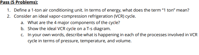 Pass (5 Problems):
1. Define a 1-ton air conditioning unit. In terms of energy, what does the term "1 ton" mean?
2. Consider an ideal vapor-compression refrigeration (VCR) cycle.
a. What are the 4 major components of the cycle?
b. Show the ideal VCR cycle on a T-s diagram.
c. In your own words, describe what is happening in each of the processes involved in VCR
cycle in terms of pressure, temperature, and volume.
