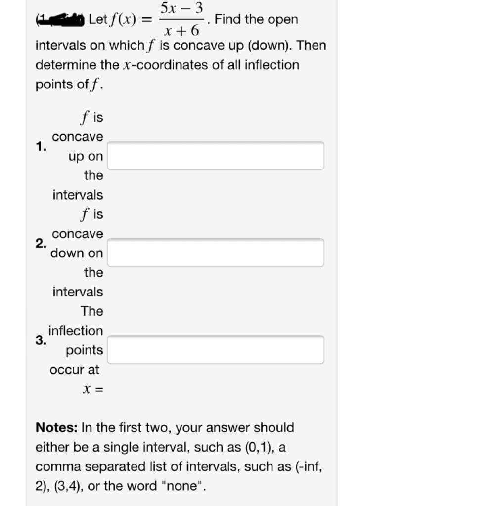 5х — 3
Let f(x):
Find the open
x + 6
intervals on which f is concave up (down). Then
determine the x-coordinates of all inflection
points of f.
f is
concave
1.
up on
the
intervals
f is
concave
2.
down on
the
intervals
The
inflection
3.
points
occur at
X =
Notes: In the first two, your answer should
either be a single interval, such as (0,1), a
comma separated list of intervals, such as (-inf,
2), (3,4), or the word "none".
