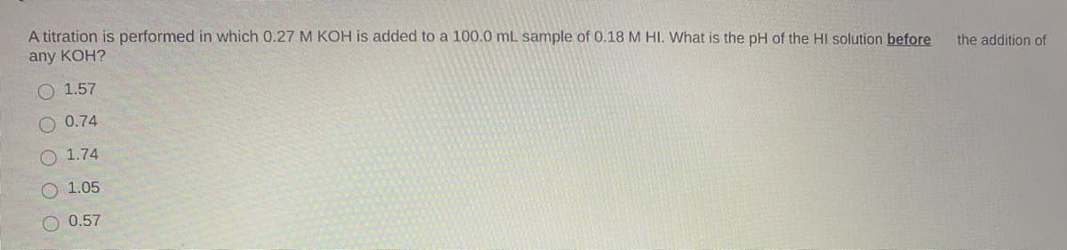 A titration is performed in which 0.27 M KOH is added to a 100.0 mL sample of 0.18 M HI. What is the pH of the HI solution before
any KOH?
the addition of
O 1.57
O 0.74
1.74
1.05
O 0.57
