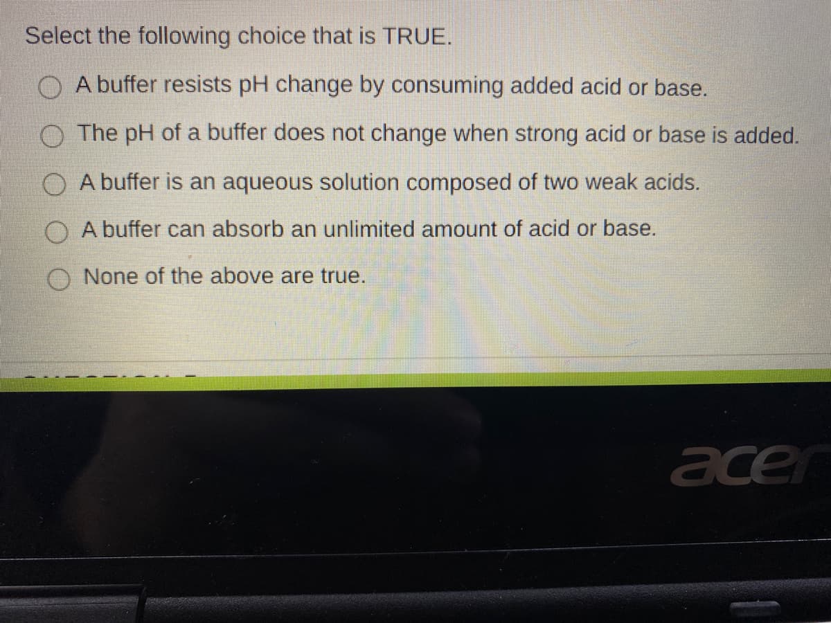 Select the following choice that is TRUE.
A buffer resists pH change by consuming added acid or base.
O The pH of a buffer does not change when strong acid or base is added.
O A buffer is an aqueous solution composed of two weak acids.
A buffer can absorb an unlimited amount of acid or base.
O None of the above are true.
acer
