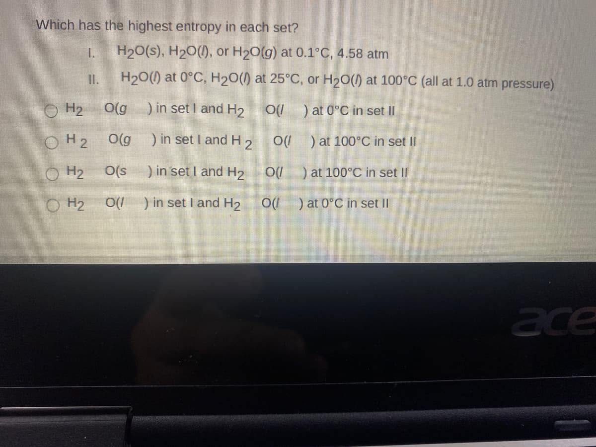 Which has the highest entropy in each set?
1.
H20(s), H20(), or H20(g) at 0.1°C, 4.58 atm
II.
H20() at 0°C, H20() at 25°C, or H20() at 100°C (all at 1.0 atm pressure)
O H2
O(g
) in set I and H2
O(/ ) at 0°C in set II
OH2
O(g
) in set I and H2 O ) at 100°C in set II
H2
O(s
)in set I and H2
)at 100°C in set II
O H2
O(I ) in set I and H2
O( ) at 0°C in set II
ace
