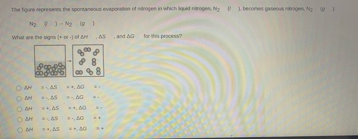 The figure represents the spontaneous evaporation of nitrogen in which liquid nitrogen, N2
(1
), becomes gaseous nitrogen, N2 (g ):
N2
()- N2 (g )
What are the signs (+ or -) of AH
,AS
and AG
for this process?
8 8
88
O AH
=-, AS
= +, AG
O AH
= -, AS
= -, AG
AH
= +, AS
= +, AG
O AH
= -, AS
= -, AG
= +
ΔΗ
= +, AS
= +, AG
= +
O O O O O
