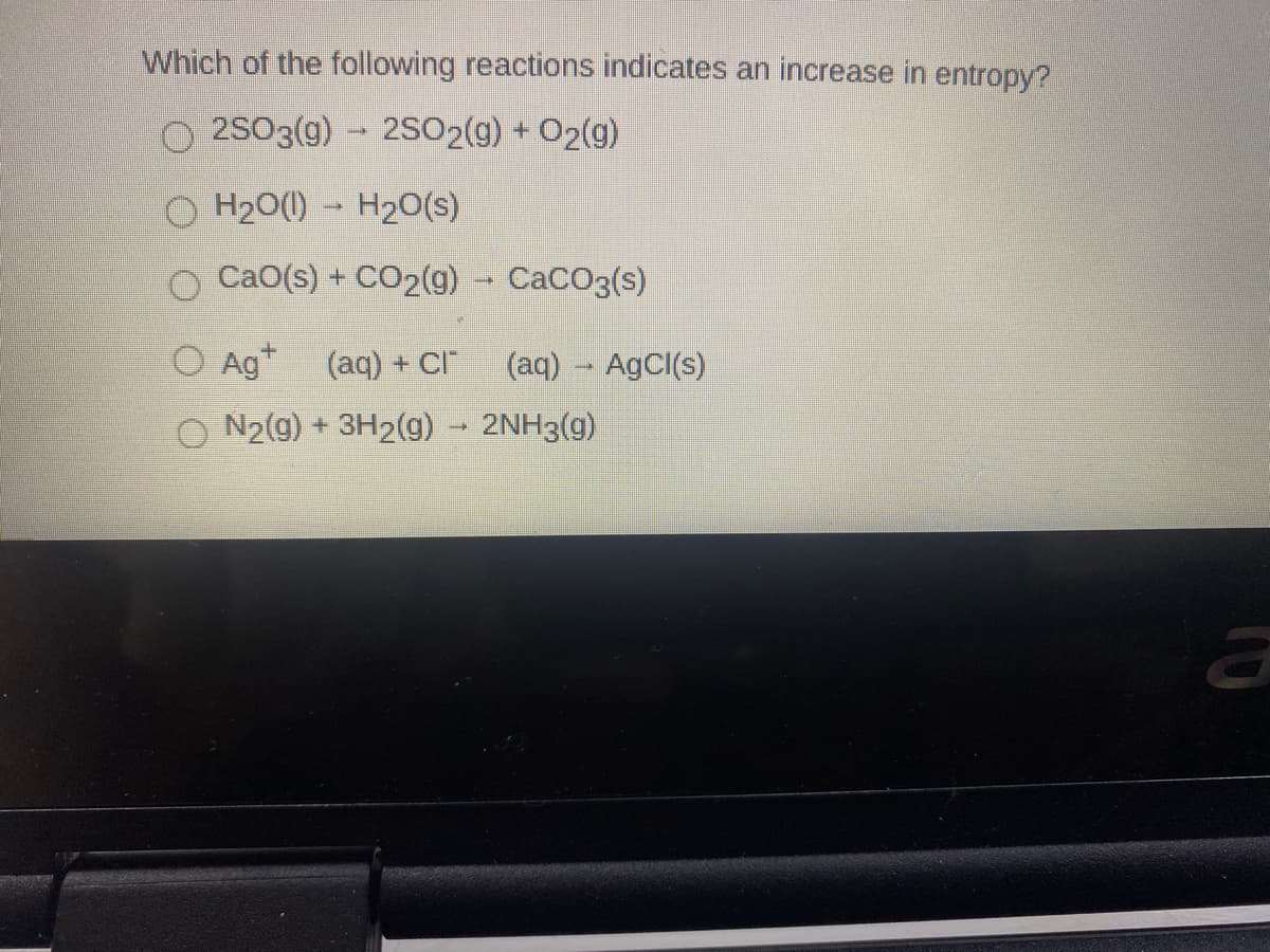 Which of the following reactions indicates an increase in entropy?
O 2SO3(g) - 2SO2(g) + O2(g)
H20(1) - H2O(s)
O CaO(s) + CO2(g)
CACO3(s)
O Ag"
(aq) + CI
(aq) - AgCl(s)
N2(g) + 3H2(g) 2NH3(g)
