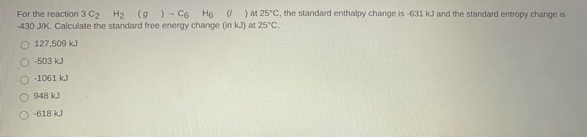 (I ) at 25°C, the standard enthalpy change is -631 kJ and the standard entropy change is
H2 (g )- C6
-430 J/K. Calculate the standard free energy change (in kJ) at 25°C.
For the reaction 3 C2
H6
O 127,509 kJ
-503 kJ
-1061 kJ
948 kJ
O -618 kJ
