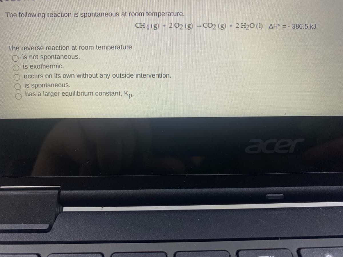 The following reaction is spontaneous at room temperature.
CH4 (g) + 202 (g) -CO2 (g) + 2 H20 (1) AH° = - 386.5 kJ
The reverse reaction at room temperature
is not spontaneous.
is exothermic.
occurs on its own without any outside intervention.
is spontaneous.
has a larger equilibrium constant, Kp.
acer
