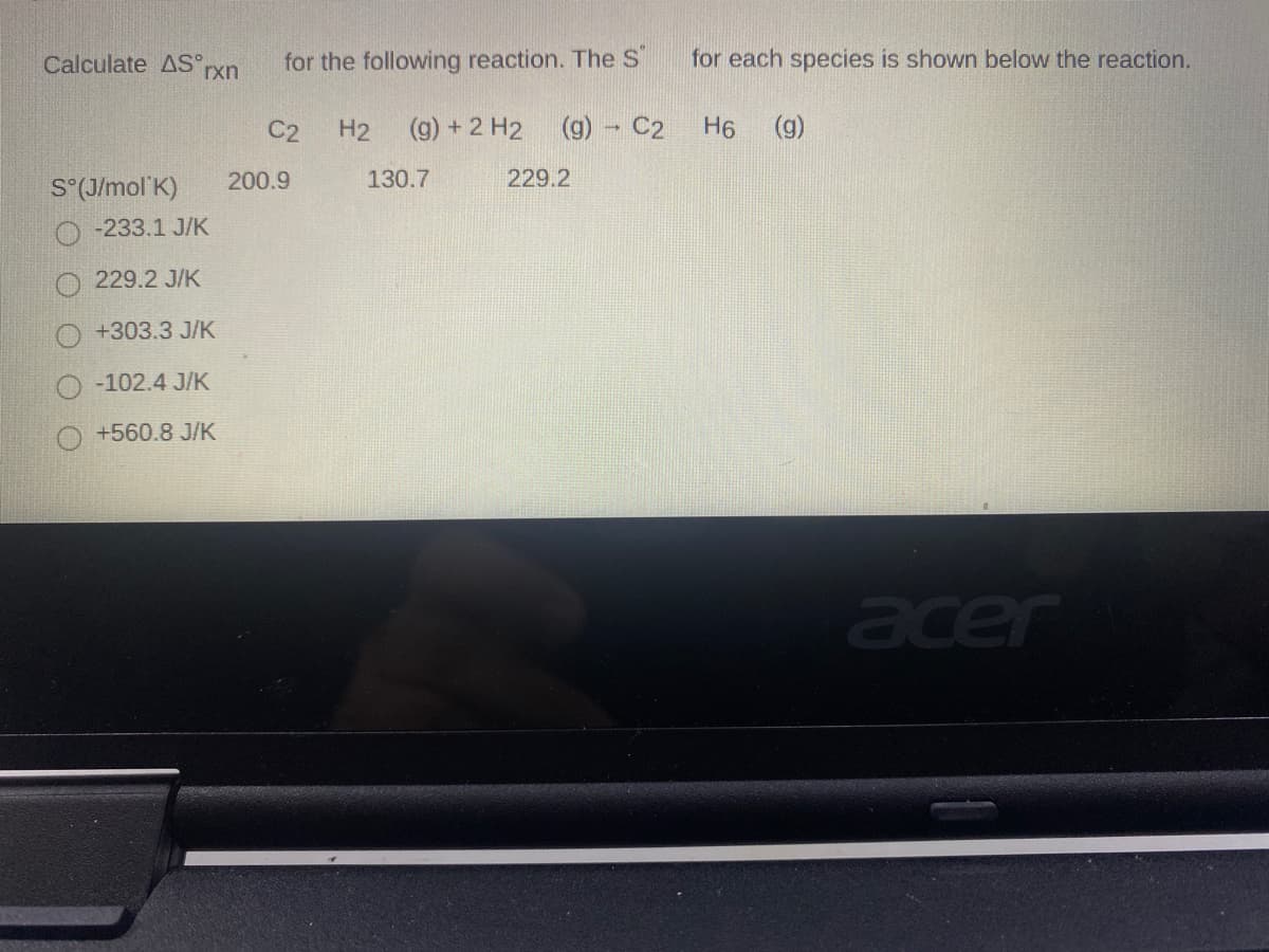 Calculate AS rxn
for the following reaction. The S
for each species is shown below the reaction.
C2
H2
(g) + 2 H2
(g) - C2
H6
(g)
200.9
130.7
229.2
S°(J/mol'K)
-233.1 J/K
229.2 J/K
+303.3 J/K
-102.4 J/K
+560.8 J/K
acer
