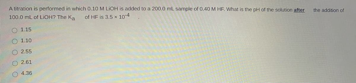 A titration is performed in which 0.10 M LIOH is added to a 200.0 mL sample of 0.40 M HF. What is the pH of the solution after
the addition of
100.0 mL of LIOH? The Ka
of HF is 3,5 x 10-4
1.15
O 1.10
2.55
2.61
4.36
