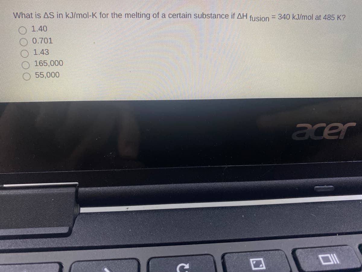 What is AS in kJ/mol-K for the melting of a certain substance if AH fusion = 340 kJ/mol at 485 K?
1.40
0.701
1.43
165,000
55,000
acer
