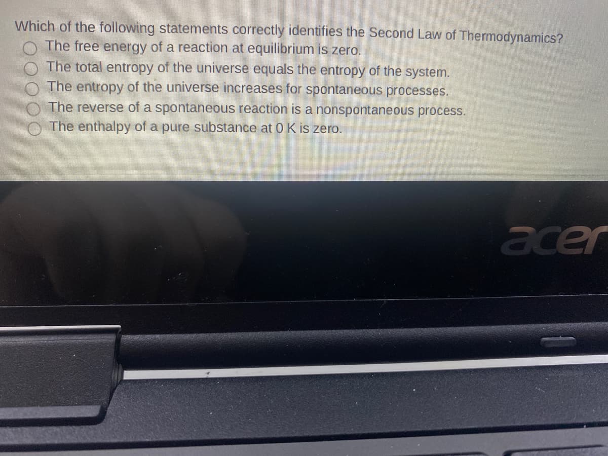 Which of the following statements correctly identifies the Second Law of Thermodynamics?
The free energy of a reaction at equilibrium is zero.
The total entropy of the universe equals the entropy of the system.
The entropy of the universe increases for spontaneous processes.
The reverse of a spontaneous reaction is a nonspontaneous process.
The enthalpy of a pure substance at 0 K is zero.
acer
