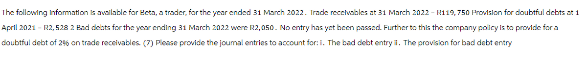 The following information is available for Beta, a trader, for the year ended 31 March 2022. Trade receivables at 31 March 2022 - R119,750 Provision for doubtful debts at 1
April 2021 - R2, 528 2 Bad debts for the year ending 31 March 2022 were R2,050. No entry has yet been passed. Further to this the company policy is to provide for a
doubtful debt of 2% on trade receivables. (7) Please provide the journal entries to account for: i. The bad debt entry ii. The provision for bad debt entry