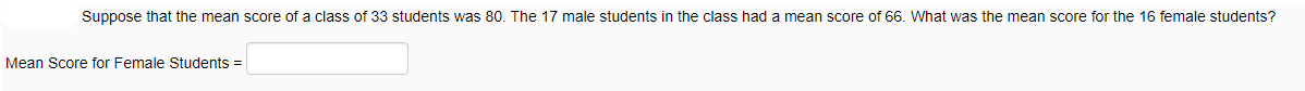 Suppose that the mean score of a class of 33 students was 80. The 17 male students in the class had a mean score of 66. What was the mean score for the 16 female students?
Mean Score for Female Students =
