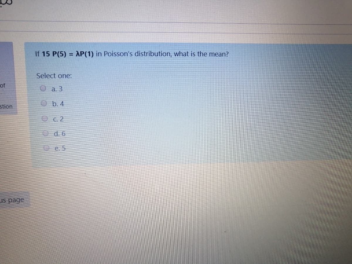 If 15 P(5) = AP(1) in Poisson's distribution, what is the mean?
Select one:
of
Oa. 3
stion
b. 4
O c. 2
Od. 6
O e. 5
Is page
