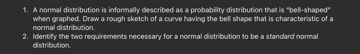 1. A normal distribution is informally described as a probability distribution that is "bell-shaped"
when graphed. Draw a rough sketch of a curve having the bell shape that is characteristic of a
normal distribution.
2. Identify the two requirements necessary for a normal distribution to be a standard normal
distribution.
