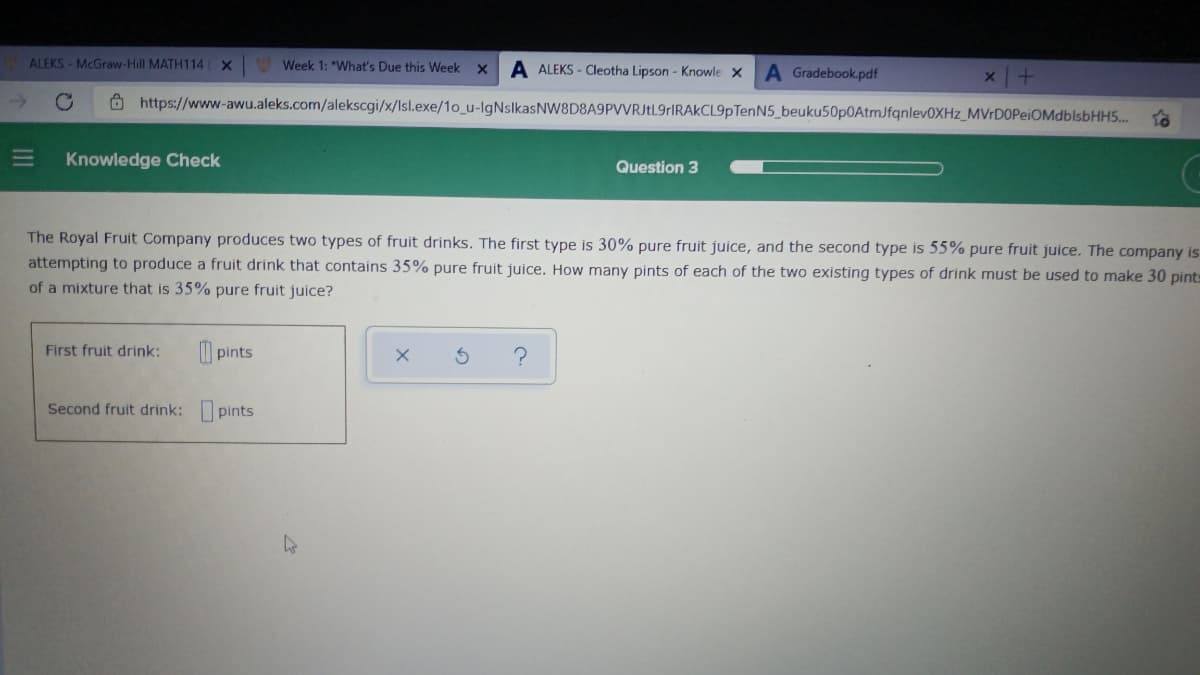 ALEKS - McGraw-Hill MATH114
Week 1: "What's Due this Week
A ALEKS - Cleotha Lipson - Knowle X
A Gradebook.pdf
O https://www-awu.aleks.com/alekscgi/x/lsl.exe/1o_u-IgNslkasNW8D8A9PVVRJtL9rIRAkCL9pTenN5_beuku50p0AtmJfqnlev0XHz_MVrD0PeiOMdblsbHH5.
Knowledge Check
Question 3
The Royal Fruit Company produces two types of fruit drinks. The first type is 30% pure fruit juice, and the second type is 55% pure fruit juice. The company is
attempting to produce a fruit drink that contains 35% pure fruit juice. How many pints of each of the two existing types of drink must be used to make 30 pint=
of a mixture that is 35% pure fruit juice?
First fruit drink:
I pints
Second fruit drink: pints
