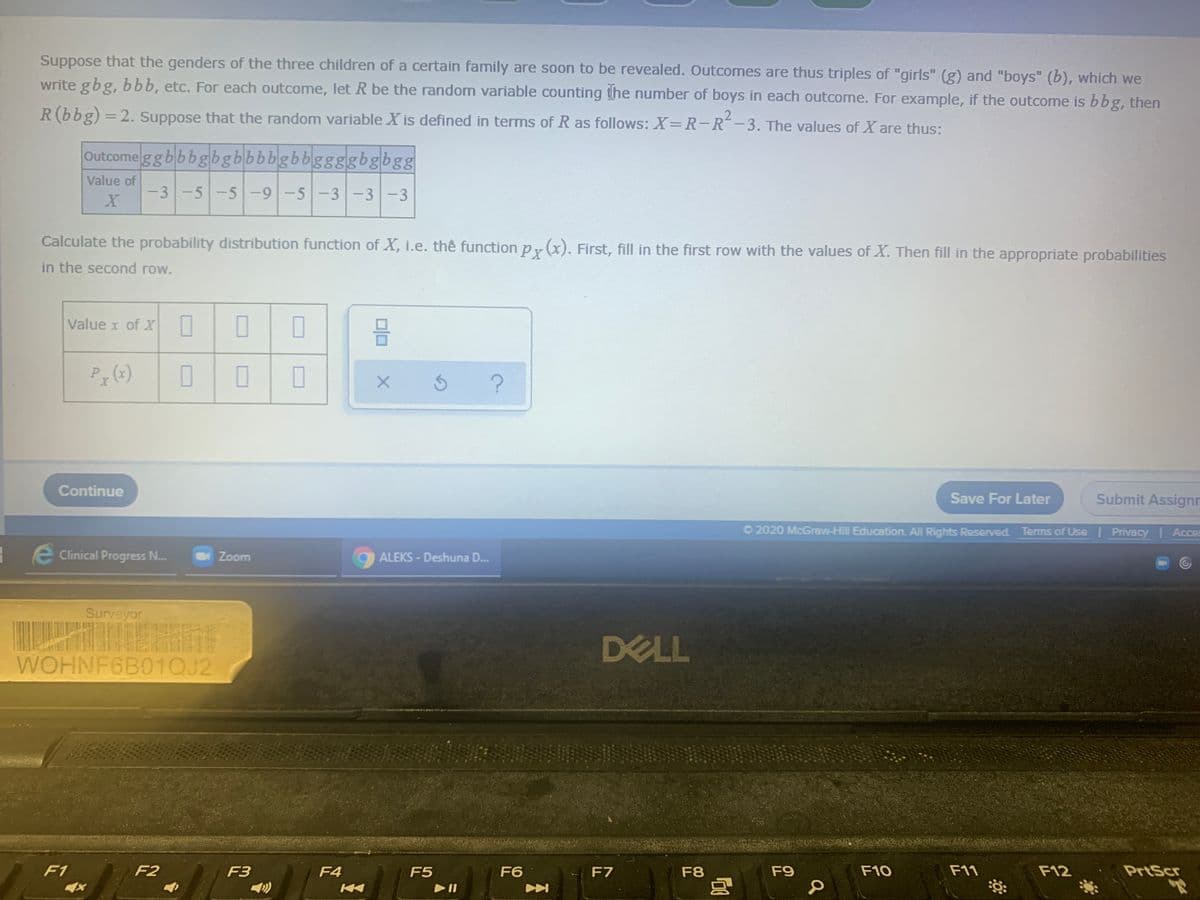 Suppose that the genders of the three children of a certain family are soon to be revealed. Outcomes are thus triples of "girls" (g) and "boys" (b), which we
write gbg, bbb, etc. For each outcome, let R be the random variable counting the number of boys in each outcome. For example, if the outcome is bbg, then
R(bbg) = 2. Suppose that the random variable X is defined in terms of R as follows: X=R-R-3. The values of X are thus:
%3D
|
Outcome ggbbbgbgbbbbgbbggggbgbgg
Value of
-3-5-5 -9-5-3-3-3
Calculate the probability distribution function of X, i.e. the functionpy(x). First, fill in the first row with the values of X. Then fill in the appropriate probabilities
in the second row.
Value x of X
Continue
Save For Later
Submit Assignr
O 2020 McGraw-Hill Education. All Rights Reserved. Terms of Use| Privacy Acces
- e Clinical Progress N..
Zoom
ALEKS - Deshuna D..
Surveyor
DELL
WOHNF6B01QJ2
F1
F2
F3
F4
F5
F6
F7
F8
F9
F10
F11
F12
PrtScr
