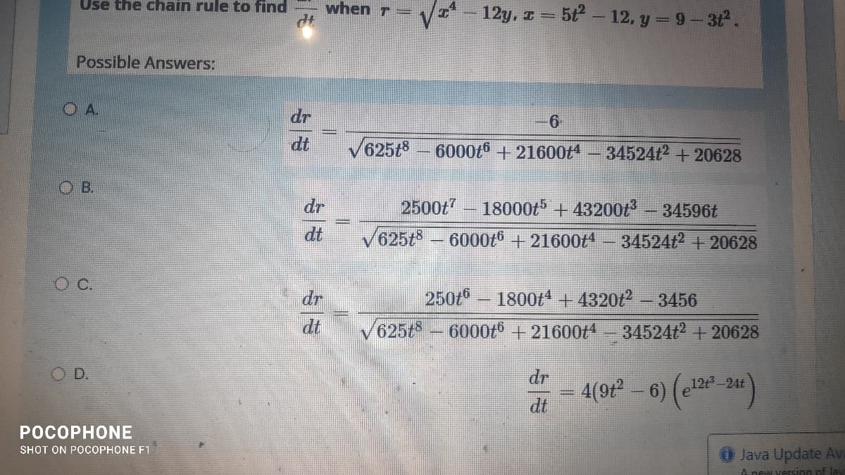 Use the chain rule to find
when T =
12y, z = 5t- 12, y = 9- 3t.
Possible Answers:
OA.
dr
6
dt
V625t8 - 6000t6+ 21600t4
34524t2 +20628
O B.
dr
2500t – 18000t5 + 43200ť
34596t
dt
625t
6000t6 + 21600t4 - 34524t2 + 20628
dr
250t – 1800t*+ 4320
3456
dt
V625t
6000t +21600t4 - 34524t +20628
D.
dr
4(92² – 6) (c* *)
12t-24t
dt
POCOPHONE
SHOT ON POCOPHONE F1
Java Update Av
A new version of lay
