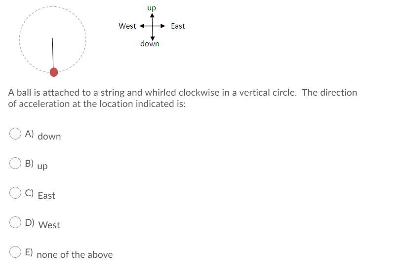 up
West
East
down
A ball is attached to a string and whirled clockwise in a vertical circle. The direction
of acceleration at the location indicated is:
A) down
B) up
C) East
D) West
E) none of the above
