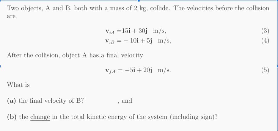 Two objects, A and B, both with a mass of 2 kg, collide. The velocities before the collision
are
ViA =15i + 30j m/s,
ViB = - 10i + 5j m/s,
(3)
(4)
After the collision, object A has a final velocity
VJA = -5i + 20j m/s.
(5)
What is
(a) the final velocity of B?
and
(b) the change in the total kinetic energy of the system (including sign)?
