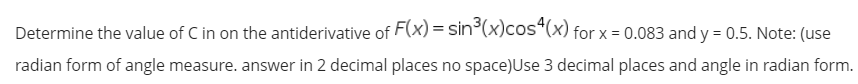 Determine the value of C in on the antiderivative of F(x) = sin°(x)cos“(x) for x = 0.083 and y = 0.5. Note: (use
radian form of angle measure. answer in 2 decimal places no space)Use 3 decimal places and angle in radian form.
