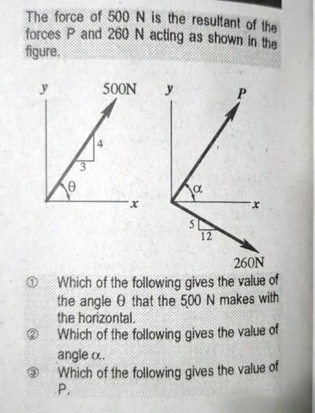 The force of 500 N is the resultant of the
forces P and 260 N acting as shown in the
figure,
y
500N
y
5
12
260N
Which of the following gives the value of
the angle 0 that the 500 N makes with
the horizontal.
Which of the following gives the value of
angle o.
Which of the following gives the value of
P.
