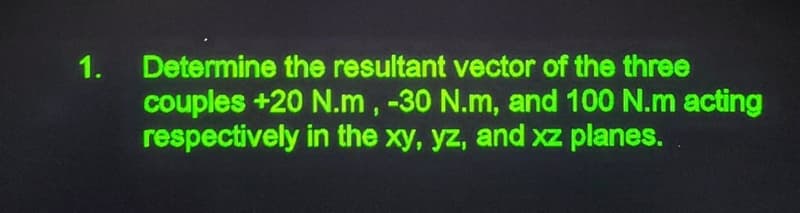 1.
Determine the resultant vector of the three
couples +20 N.m, -30 N.m, and 100 N.m acting
respectively in the xy, yz, and xz planes.
