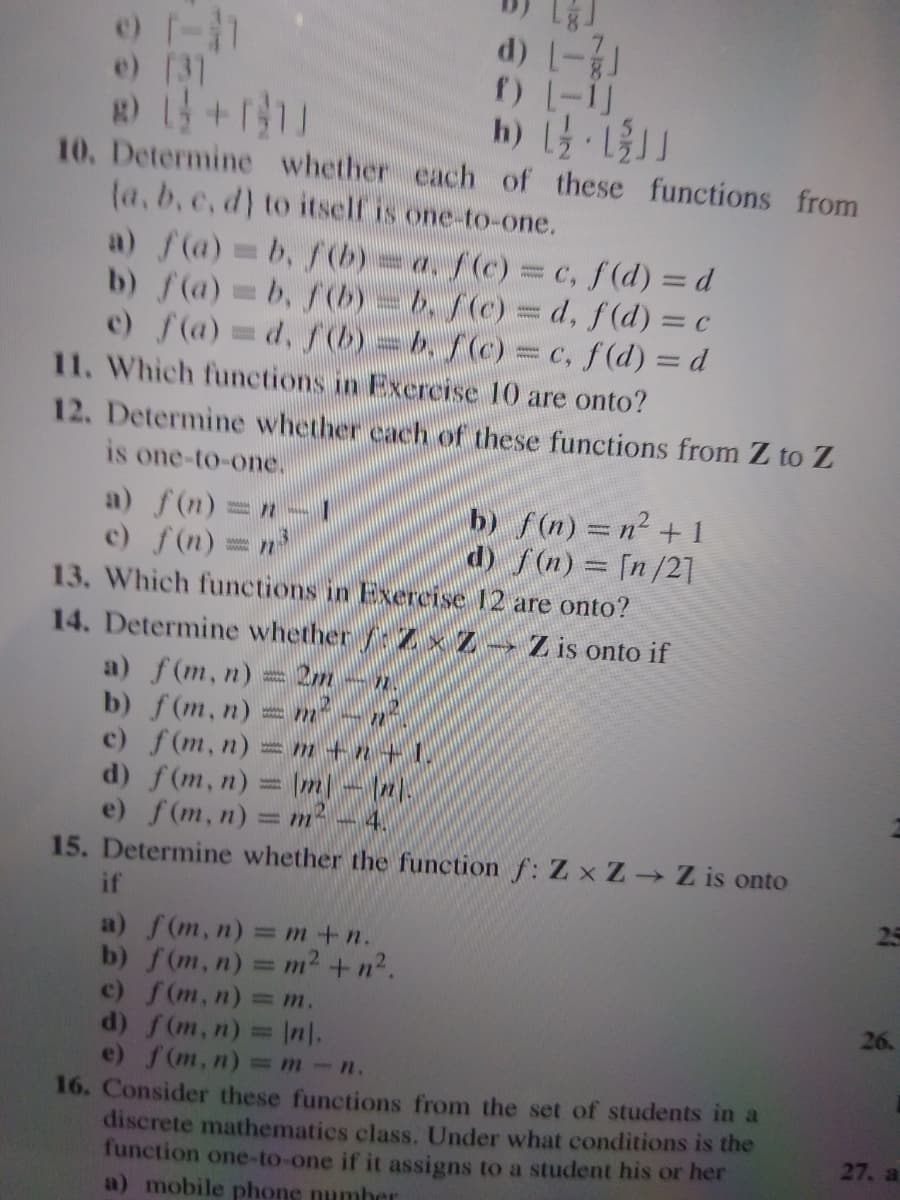 d) -
e) [31
h) -11
10. Determine whether cach of these functions from
(a, b.c, d) to itself is one-to-one.
a) f(a) b, f(b)=a, f(c) = c, f (d) = d
b) f(a)b, f(b)=b. f(c) = d, f(d) = c
e) f(a) d, f(b)=b, f(c) = c, f(d) = d
7.
11. Which functions in Excrcise 10 are onto?
12. Determine whether cach of these functions from Z to Z
is one-to-one.
a) f(n)=n
c) f(n) =
b) f(n) = n2 + 1
d) f(n)= [n/21
13. Which functions in Exercise 12 are onto?
14. Determine whether Z × Z
a) f(m, n) = 2m -n.
b) f(m, n):
c) f(m, n) =m +n + 1.
d) f(m, n) = m- (2
e) f(m, n) = m² – 4.
15. Determine whether the function f: Z x Z Z is onto
Z is onto if
wwww.
%3D
if
25
a) f(m, n) =m+n.
b) f(m, n) = m2 +n2.
c) f(m, n) = m.
d) f(m, n)= In.
e) f(m, n) m-n.
16. Consider these functions from the set of students in a
discrete mathematics class. Under what conditions is the
function one-to-one if it assigns to a student his or her
a) mobile phone numher
%3D
26.
27. a
