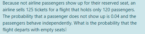 Because not airline passengers show up for their reserved seat, an
airline sells 125 tickets for a flight that holds only 120 passengers.
The probability that a passenger does not show up is 0.04 and the
passengers behave independently. What is the probability that the
flight departs with empty seats?
