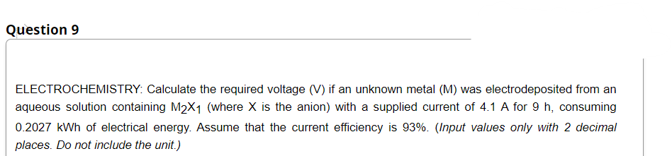 Question 9
ELECTROCHEMISTRY: Calculate the required voltage (V) if an unknown metal (M) was electrodeposited from an
aqueous solution containing M2X1 (where X is the anion) with a supplied current of 4.1 A for 9 h, consuming
0.2027 kWh of electrical energy. Assume that the current efficiency is 93%. (Input values only with 2 decimal
places. Do not include the unit.)
