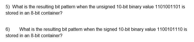 5) What is the resulting bit pattern when the unsigned 10-bit binary value 1101001101 is
stored in an 8-bit container?
6)
stored in an 8-bit container?
What is the resulting bit pattern when the signed 10-bit binary value 1100101110 is
