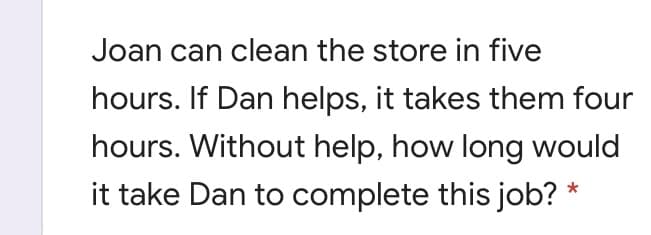 Joan can clean the store in five
hours. If Dan helps, it takes them four
hours. Without help, how long would
it take Dan to complete this job? *
