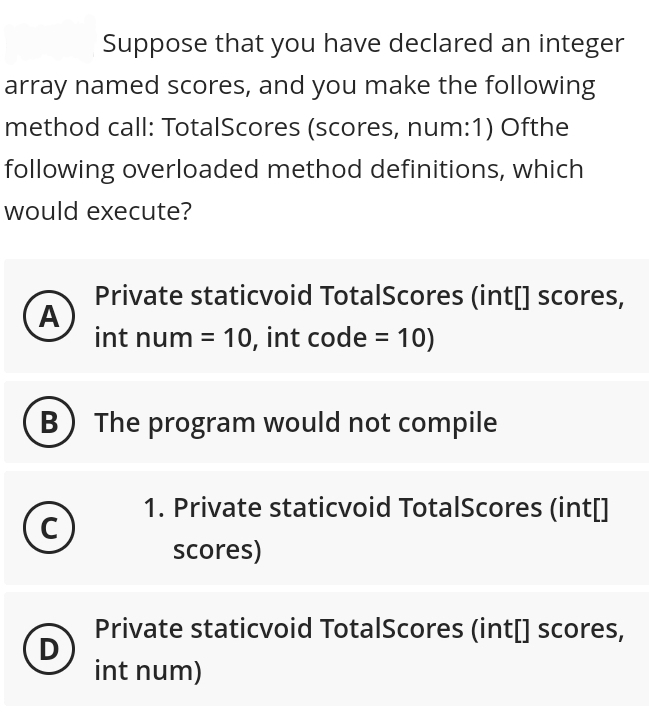 Suppose that you have declared an integer
array named scores, and you make the following
method call: TotalScores (scores, num:1) Ofthe
following overloaded method definitions, which
would execute?
A
B
C
D
Private staticvoid TotalScores (int[] scores,
int num = 10, int code = 10)
The program would not compile
1. Private staticvoid TotalScores (int[]
scores)
Private staticvoid TotalScores (int[] scores,
int num)