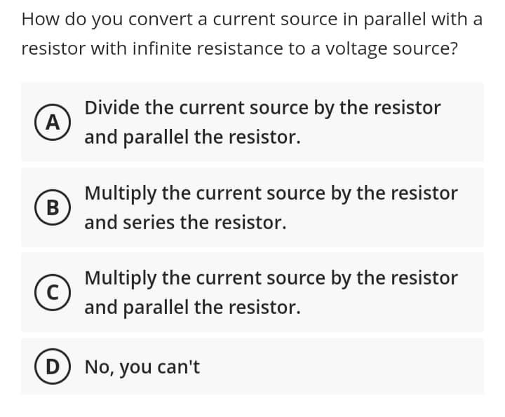 How do you convert a current source in parallel with a
resistor with infinite resistance to a voltage source?
A
(В
B
C
Divide the current source by the resistor
and parallel the resistor.
Multiply the current source by the resistor
and series the resistor.
Multiply the current source by the resistor
and parallel the resistor.
D) No, you can't