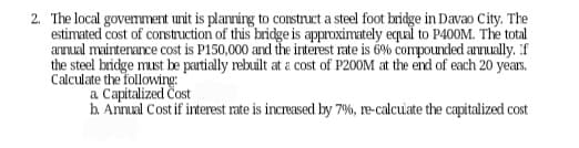 2. The local govemment unit is planning to construct a steel foot bridge in Davao City. The
estimated cost of construction of this bridge is approximately equal to P400M. The total
annual maintenance cost is P150,000 and the interest rate is 6% compounded annually. If
the steel bridge must be partially rebuilt at a cost of P200M at the end of each 20 years.
Calculate the following:
a Capitalized Cost
b. Annual Cost if interest rate is increased by 7%, re-calculate the capitalized cost