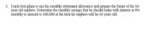 5. Uncle Ben plans to use his monthly retirement allowance and prepare the future of his 10-
year-old nephew. Determine the monthly savings that he should make with interest at 8%
monthly to amount to 180,000 at the time his nephew will be 18 years old.