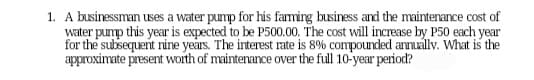 1. A businessman uses a water pump for his farming business and the maintenance cost of
water pump this year is expected to be P500.00. The cost will increase by P50 each year
for the subsequent nine years. The interest rate is 8% compounded annually. What is the
approximate present worth of maintenance over the full 10-year period?