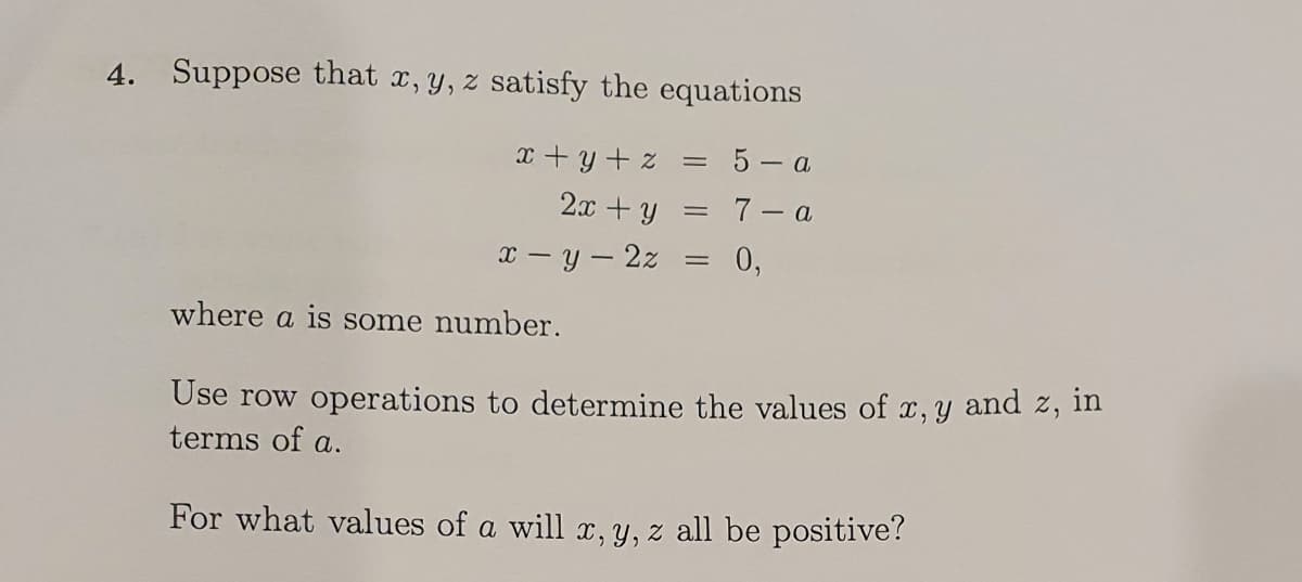 4. Suppose that x, y, z satisfy the equations
x + y + z
5 - a
2x + y
7- a
x - y - 2z
0,
where a is some number.
Use row operations to determine the values of
and z, in
x, Y
terms of a.
For what values of a will x, Y, z all be positive?
