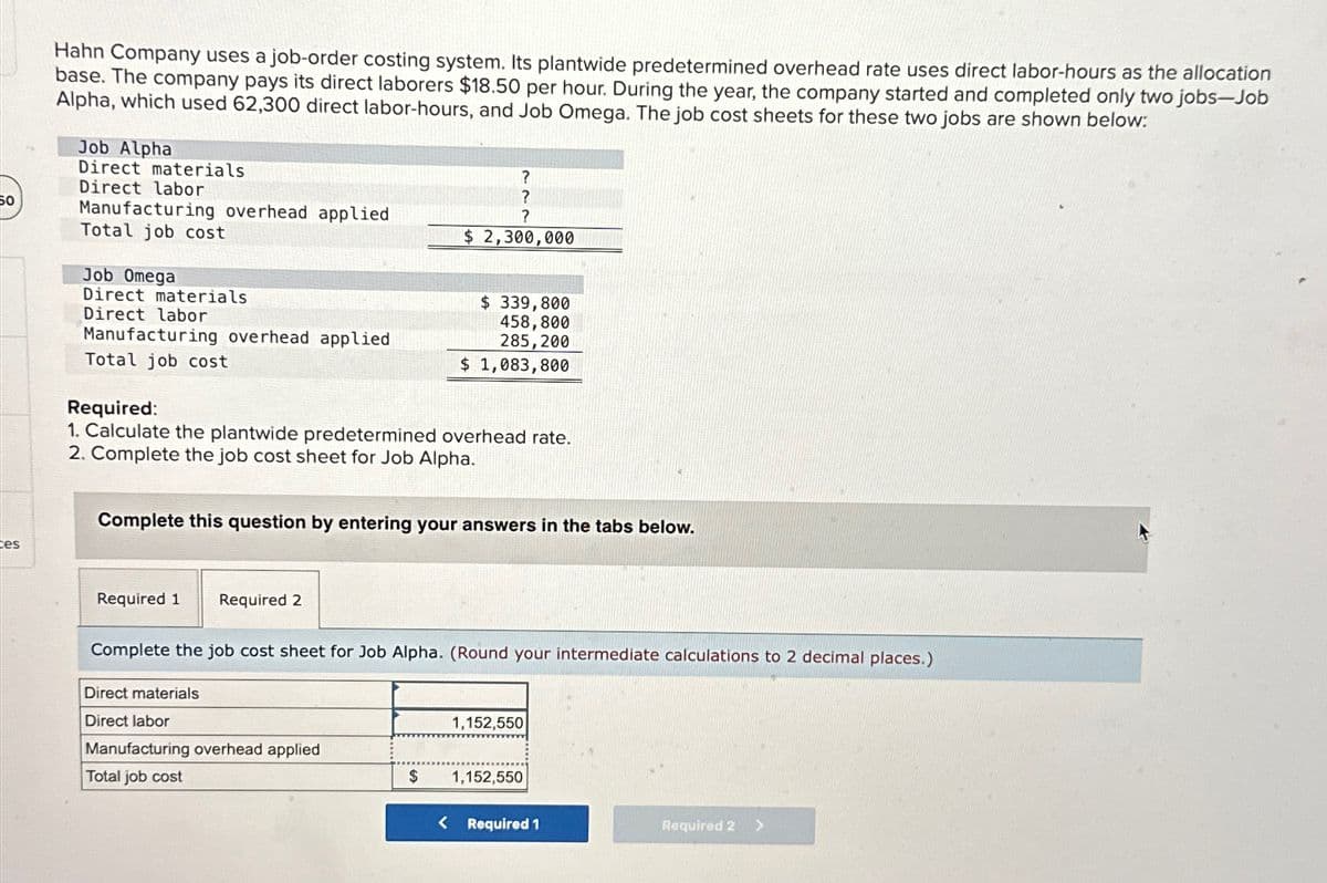 60
tes
Hahn Company uses a job-order costing system. Its plantwide predetermined overhead rate uses direct labor-hours as the allocation
base. The company pays its direct laborers $18.50 per hour. During the year, the company started and completed only two jobs-Job
Alpha, which used 62,300 direct labor-hours, and Job Omega. The job cost sheets for these two jobs are shown below:
Job Alpha
Direct materials
Direct labor
Manufacturing overhead applied
Total job cost
Job Omega
Direct materials
Direct labor
Manufacturing overhead applied
Total job cost
Required:
1. Calculate the plantwide predetermined overhead rate.
2. Complete the job cost sheet for Job Alpha.
Required 1 Required 2
Complete this question by entering your answers in the tabs below.
?
?
?
$ 2,300,000
Direct materials
Direct labor
$ 339,800
458,800
285,200
$ 1,083,800
Complete the job cost sheet for Job Alpha. (Round your intermediate calculations to 2 decimal places.)
Manufacturing overhead applied
Total job cost
$
1,152,550
1,152,550
< Required 1
Required 2 >