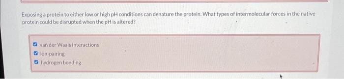 Exposing a protein to either low or high pH conditions can denature the protein. What types of intermolecular forces in the native
protein could be disrupted when the pH is altered?
van der Waals interactions.
ion-pairing
hydrogen bonding