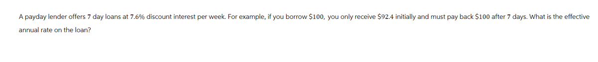 A payday lender offers 7 day loans at 7.6% discount interest per week. For example, if you borrow $100, you only receive $92.4 initially and must pay back $100 after 7 days. What is the effective
annual rate on the loan?