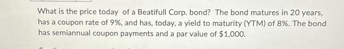 What is the price today of a Beatifull Corp. bond? The bond matures in 20 years,
has a coupon rate of 9%, and has, today, a yield to maturity (YTM) of 8%. The bond
has semiannual coupon payments and a par value of $1,000.