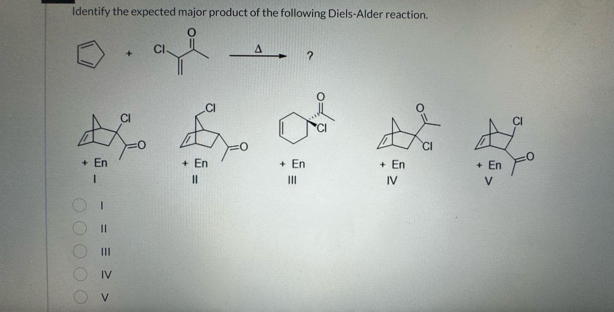 Identify the expected major product of the following Diels-Alder reaction.
A
+ En
1
OI
00000
=
O III
OIV
V
+
CI
=0
CI
0
CI
+ En
||
0
A
+ En
|||
?
O
CI
£
+ En
IV
CI
+ En
V
CI