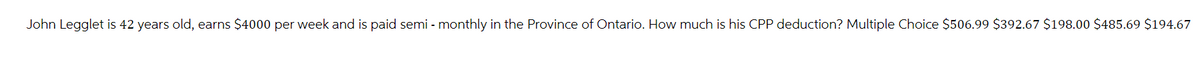 John Legglet is 42 years old, earns $4000 per week and is paid semi - monthly in the Province of Ontario. How much is his CPP deduction? Multiple Choice $506.99 $392.67 $198.00 $485.69 $194.67